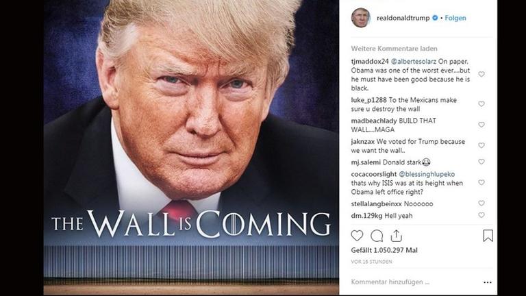 Auf seinem Instagram-Account "realdonaldtrump" postete Donald Trump am 3.1.2019 eine Foto-Montage, die an ein Game-of-Thrones-Plakat erinnert, auf dem er und die geplante Grenzmauer zu Mexiko abgebildet ist. Darunter steht "The Wall is coming" (dt. "Die Mauer kommt"). Auf seinem Instagram-Account "realdonaldtrump" postete Donald Trump am 3.1.2019 eine Foto-Montage, die an ein Game-of-Thrones-Plakat erinnert, auf dem er und die geplante Grenzmauer zu Mexiko abgebildet ist. Darunter steht "The Wall is coming" (dt. "Die Mauer kommt").