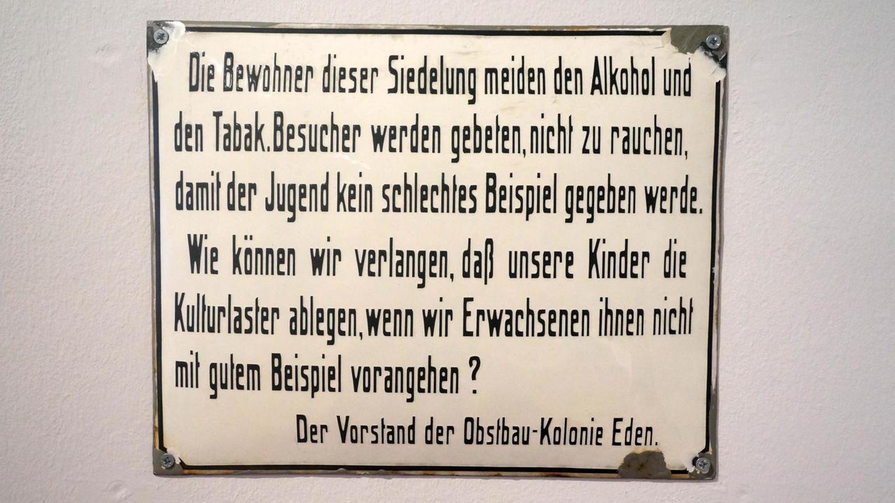"Die Bewohner dieser Siedlung meiden den Alkohol und den Tabak. Besucher werden gebeten, nicht zu rauchen, damit der Jugend kein schlechtes Beispiel gegeben werde. Wie können wir verlangen, daß unsere Kinder die Kulturlaster ablegen, wenn wir Erwachsenen ihnen nicht mit gutem Beispiel vorangehen?" Das steht auf dem Emailschild der Obstbaukolonie Eden (um 1900) "Die Bewohner dieser Siedlung meiden den Alkohol und den Tabak. Besucher werden gebeten, nicht zu rauchen, damit der Jugend kein schlechtes Beispiel gegeben werde. Wie können wir verlangen, daß unsere Kinder die Kulturlaster ablegen, wenn wir Erwachsenen ihnen nicht mit gutem Beispiel vorangehen?" Das steht auf dem Emailschild der Obstbaukolonie Eden (um 1900)